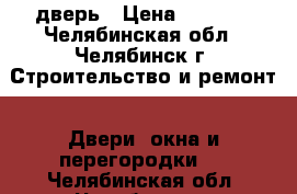 дверь › Цена ­ 5 000 - Челябинская обл., Челябинск г. Строительство и ремонт » Двери, окна и перегородки   . Челябинская обл.,Челябинск г.